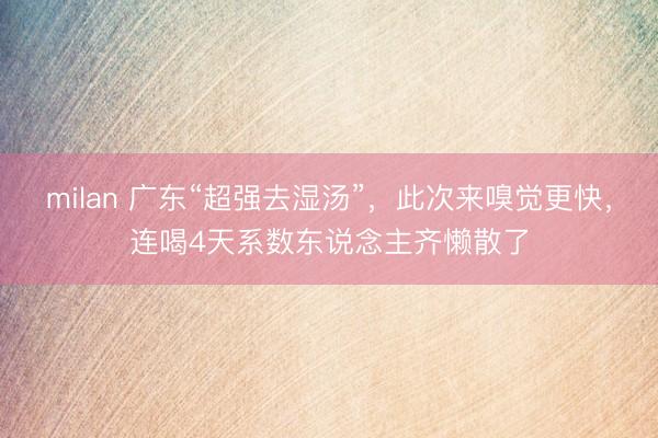 milan 广东“超强去湿汤”，此次来嗅觉更快，连喝4天系数东说念主齐懒散了