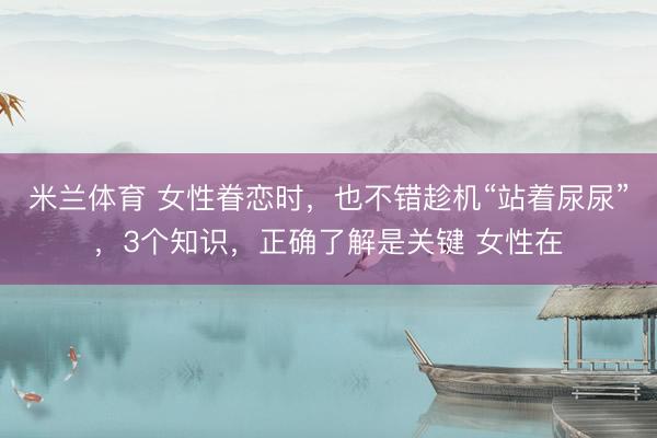 米兰体育 女性眷恋时，也不错趁机“站着尿尿”，3个知识，正确了解是关键 女性在