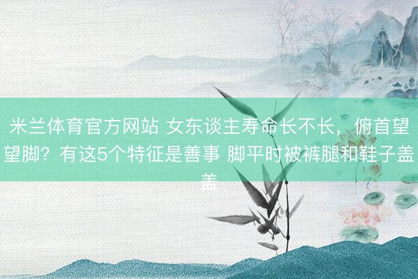 米兰体育官方网站 女东谈主寿命长不长，俯首望望脚？有这5个特征是善事 脚平时被裤腿和鞋子盖