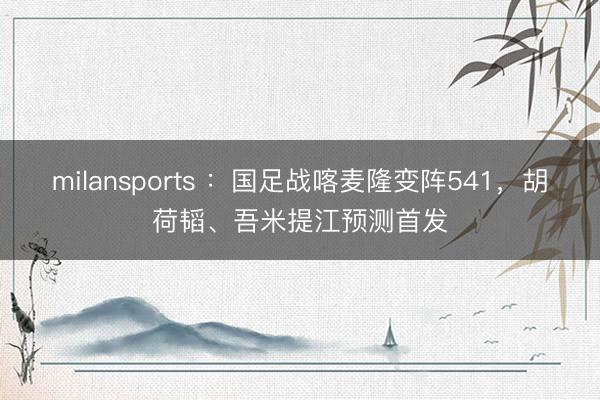 milansports ：国足战喀麦隆变阵541，胡荷韬、吾米提江预测首发