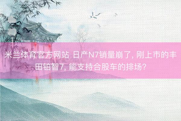 米兰体育官方网站 日产N7销量崩了, 刚上市的丰田铂智7, 能支持合股车的排场?