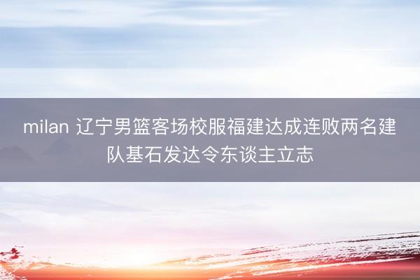 milan 辽宁男篮客场校服福建达成连败两名建队基石发达令东谈主立志