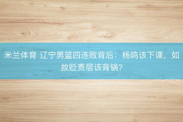 米兰体育 辽宁男篮四连败背后：杨鸣该下课，如故贬责层该背锅？