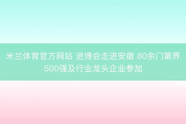 米兰体育官方网站 进博会走进安徽 80余门第界500强及行业龙头企业参加
