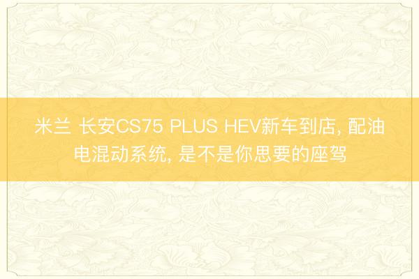 米兰 长安CS75 PLUS HEV新车到店， 配油电混动系统， 是不是你思要的座驾