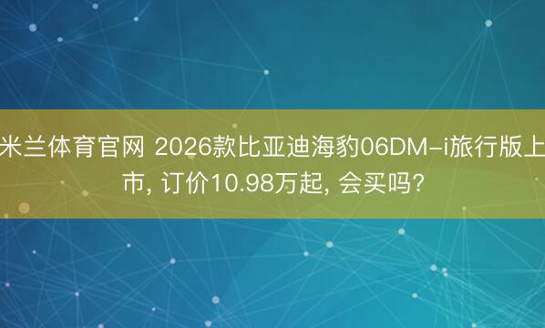米兰体育官网 2026款比亚迪海豹06DM-i旅行版上市， 订价10.98万起， 会买吗?