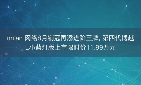 milan 网络8月销冠再添进阶王牌, 第四代博越L小蓝灯版上市限时价11.99万元