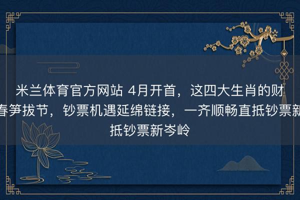 米兰体育官方网站 4月开首,这四大生肖的财气如春笋拔节,钞票机遇延绵链接,一齐顺畅直抵钞票新岑岭