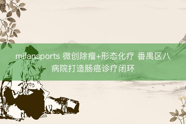 milansports 微创除瘤+形态化疗 番禺区八病院打造肠癌诊疗闭环