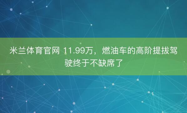 米兰体育官网 11.99万，燃油车的高阶提拔驾驶终于不缺席了