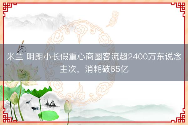 米兰 明朗小长假重心商圈客流超2400万东说念主次，消耗破65亿