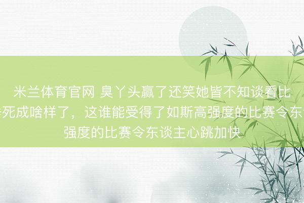 米兰体育官网 臭丫头赢了还笑她皆不知谈看比赛的咱们皆垂死成啥样了，这谁能受得了如斯高强度的比赛令东谈主心跳加快