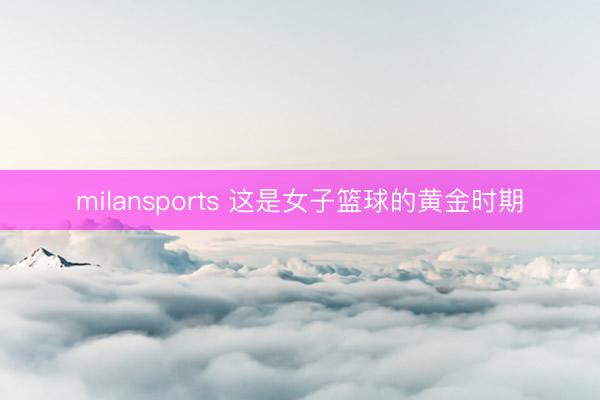 milansports 这是女子篮球的黄金时期