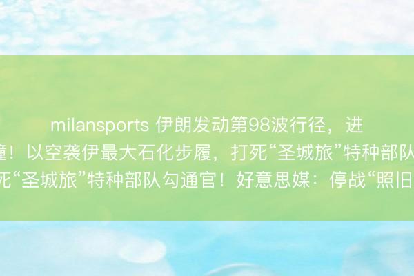 milansports 伊朗发动第98波行径，进攻好意思“的黎波里”号艨艟！以空袭伊最大石化步履，打死“圣城旅”特种部队勾通官！好意思媒：停战“照旧茫乎”