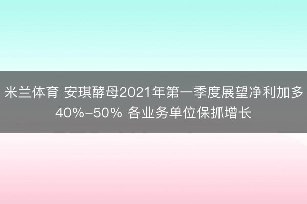 米兰体育 安琪酵母2021年第一季度展望净利加多40%-50% 各业务单位保抓增长