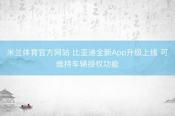 米兰体育官方网站 比亚迪全新App升级上线 可维持车辆授权功能