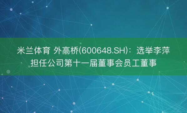 米兰体育 外高桥(600648.SH)：选举李萍担任公司第十一届董事会员工董事