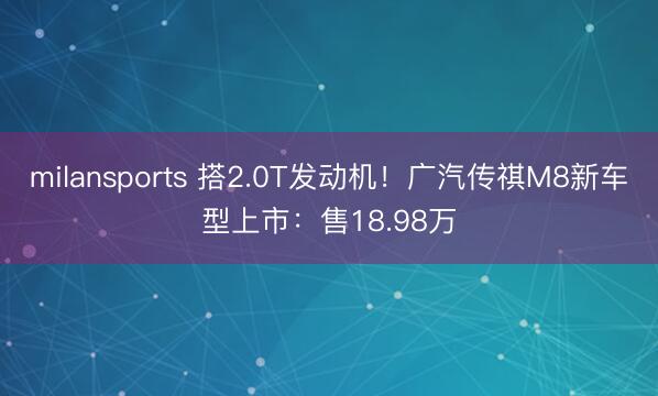 milansports 搭2.0T发动机！广汽传祺M8新车型上市：售18.98万