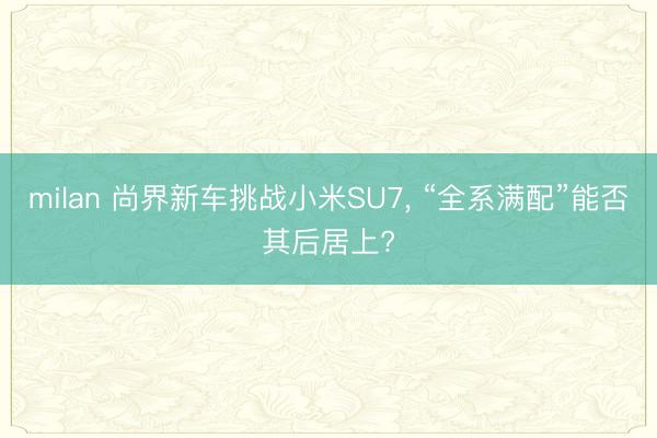 milan 尚界新车挑战小米SU7， “全系满配”能否其后居上?
