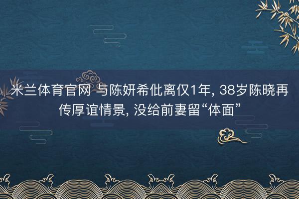 米兰体育官网 与陈妍希仳离仅1年, 38岁陈晓再传厚谊情景, 没给前妻留“体面”