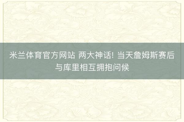 米兰体育官方网站 两大神话! 当天詹姆斯赛后与库里相互拥抱问候