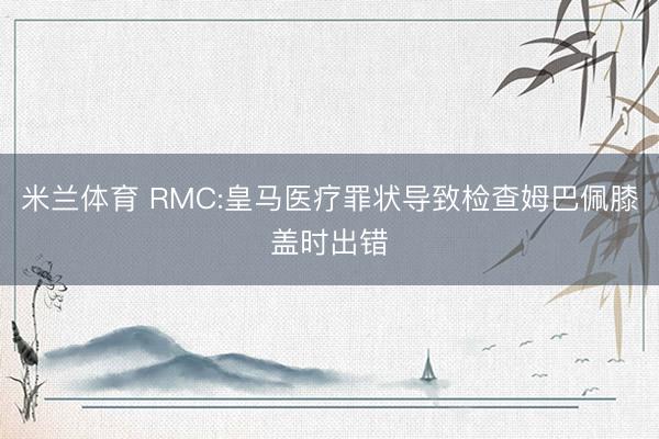 米兰体育 RMC:皇马医疗罪状导致检查姆巴佩膝盖时出错