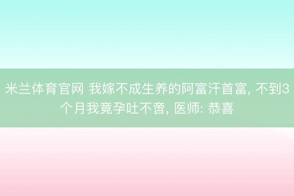 米兰体育官网 我嫁不成生养的阿富汗首富, 不到3个月我竟孕吐不啻, 医师: 恭喜