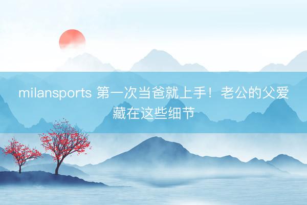 milansports 第一次当爸就上手！老公的父爱藏在这些细节