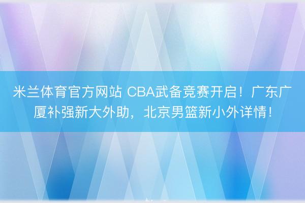 米兰体育官方网站 CBA武备竞赛开启！广东广厦补强新大外助，北京男篮新小外详情！