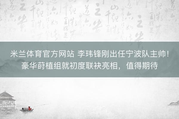 米兰体育官方网站 李玮锋刚出任宁波队主帅！豪华莳植组就初度联袂亮相，值得期待