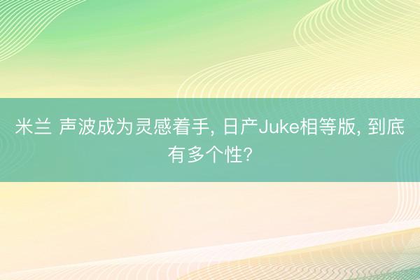米兰 声波成为灵感着手, 日产Juke相等版, 到底有多个性?