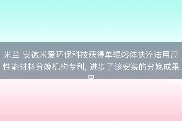 米兰 安徽米爱环保科技获得单辊熔体快淬法用高性能材料分娩机构专利, 进步了该安装的分娩成果