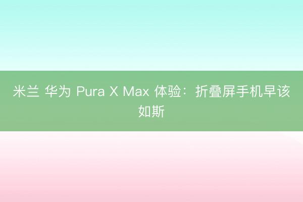 米兰 华为 Pura X Max 体验：折叠屏手机早该如斯