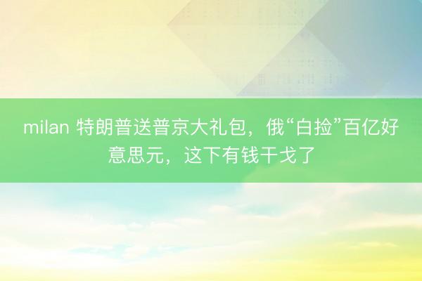 milan 特朗普送普京大礼包，俄“白捡”百亿好意思元，这下有钱干戈了