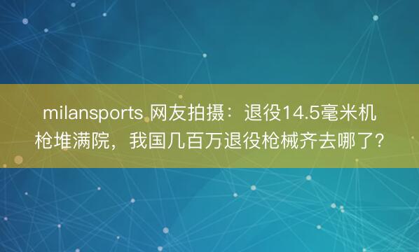 milansports 网友拍摄：退役14.5毫米机枪堆满院，我国几百万退役枪械齐去哪了？