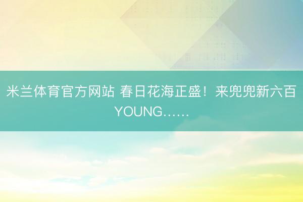 米兰体育官方网站 春日花海正盛！来兜兜新六百YOUNG……