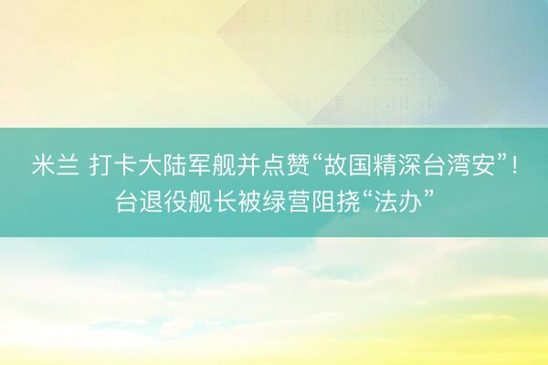 米兰 打卡大陆军舰并点赞“故国精深台湾安”！台退役舰长被绿营阻挠“法办”
