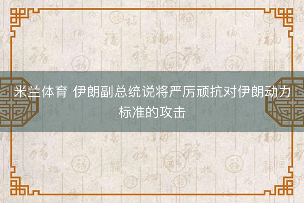 米兰体育 伊朗副总统说将严厉顽抗对伊朗动力标准的攻击