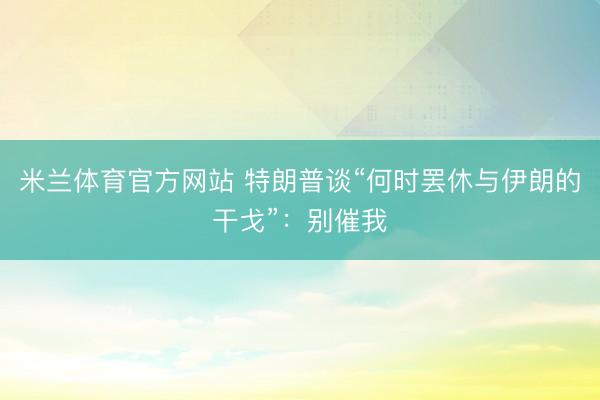 米兰体育官方网站 特朗普谈“何时罢休与伊朗的干戈”：别催我