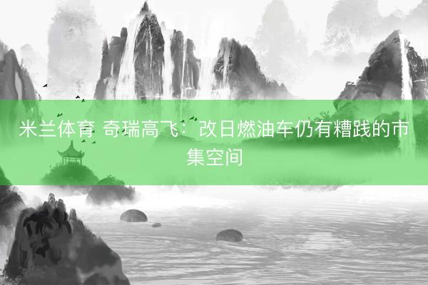 米兰体育 奇瑞高飞：改日燃油车仍有糟践的市集空间