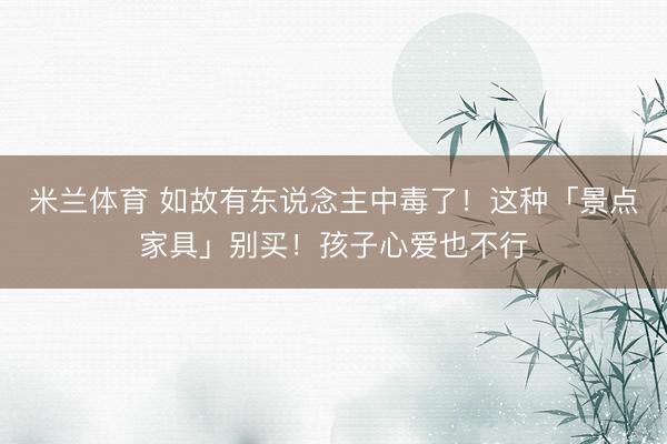 米兰体育 如故有东说念主中毒了！这种「景点家具」别买！孩子心爱也不行