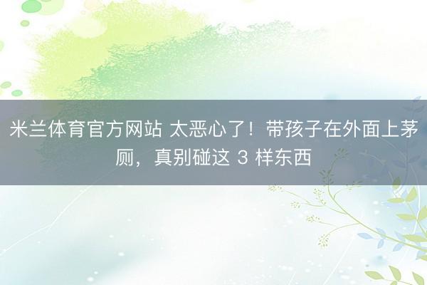 米兰体育官方网站 太恶心了！带孩子在外面上茅厕，真别碰这 3 样东西