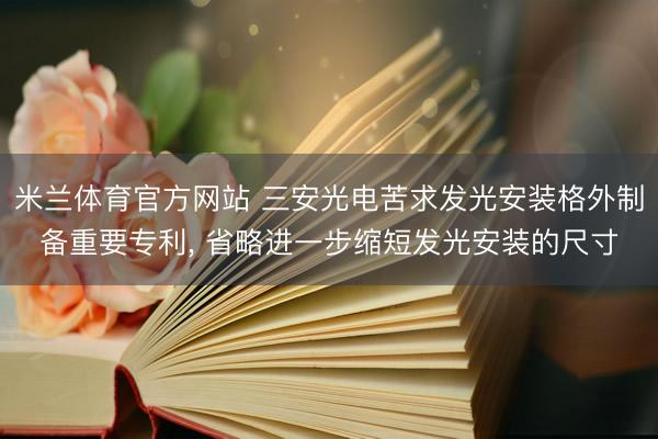 米兰体育官方网站 三安光电苦求发光安装格外制备重要专利， 省略进一步缩短发光安装的尺寸