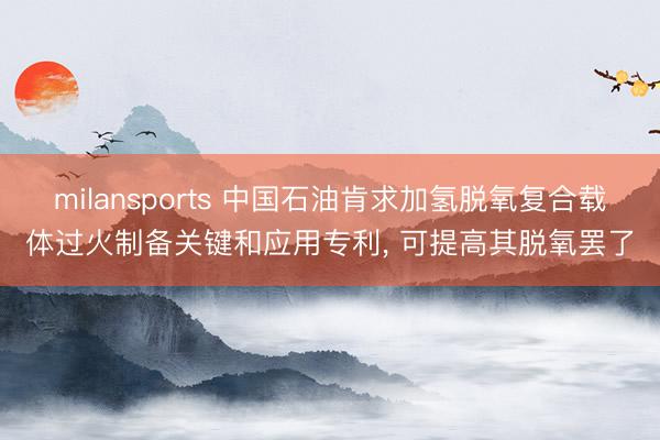 milansports 中国石油肯求加氢脱氧复合载体过火制备关键和应用专利， 可提高其脱氧罢了