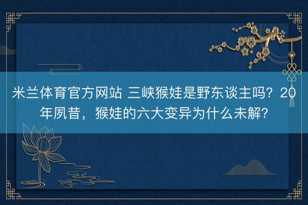 米兰体育官方网站 三峡猴娃是野东谈主吗？20年夙昔，猴娃的六大变异为什么未解？