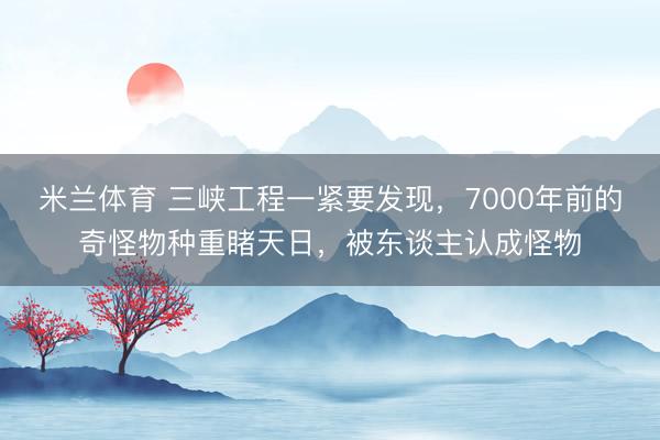 米兰体育 三峡工程一紧要发现，7000年前的奇怪物种重睹天日，被东谈主认成怪物