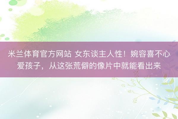 米兰体育官方网站 女东谈主人性！婉容喜不心爱孩子，从这张荒僻的像片中就能看出来