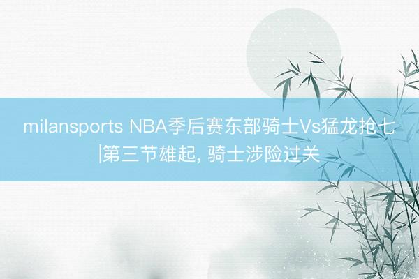 milansports NBA季后赛东部骑士Vs猛龙抢七|第三节雄起， 骑士涉险过关