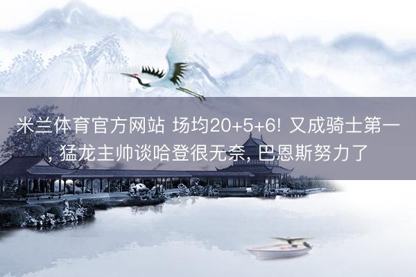 米兰体育官方网站 场均20+5+6! 又成骑士第一， 猛龙主帅谈哈登很无奈， 巴恩斯努力了