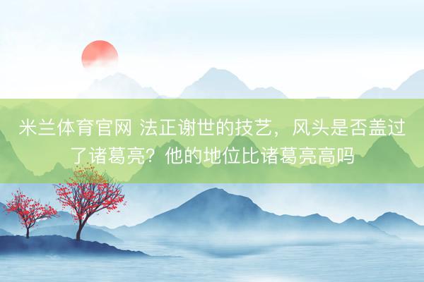 米兰体育官网 法正谢世的技艺，风头是否盖过了诸葛亮？他的地位比诸葛亮高吗